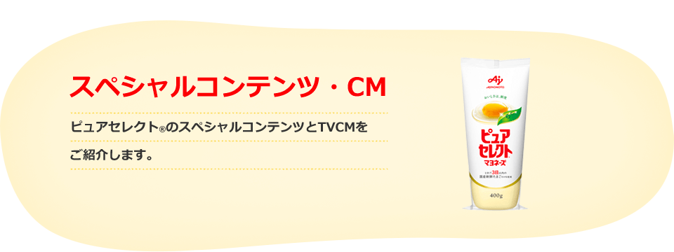 スペシャルコンテンツ・CM ピュアセレクト®のスペシャルコンテンツとCMをご紹介します。