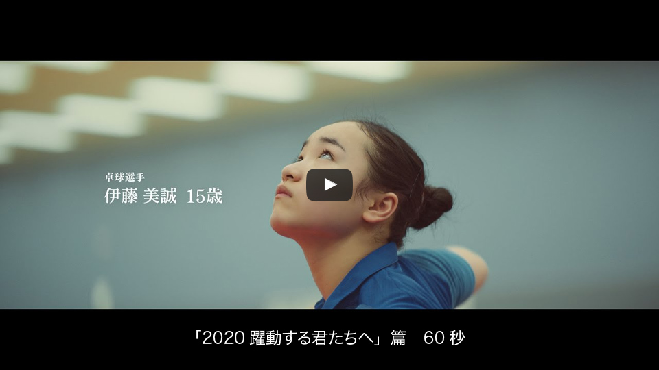 「2020躍動する君たちへ」篇　60秒　卓球選手　伊藤 美誠　15歳