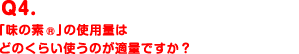 Q4.「味の素®」の使用量はどのくらい使うのが適量ですか？
