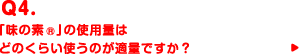 Q4.「味の素®」の使用量はどのくらい使うのが適量ですか？