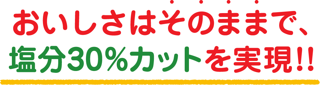 おいしさはそのままで、塩分30%カットを実現!!