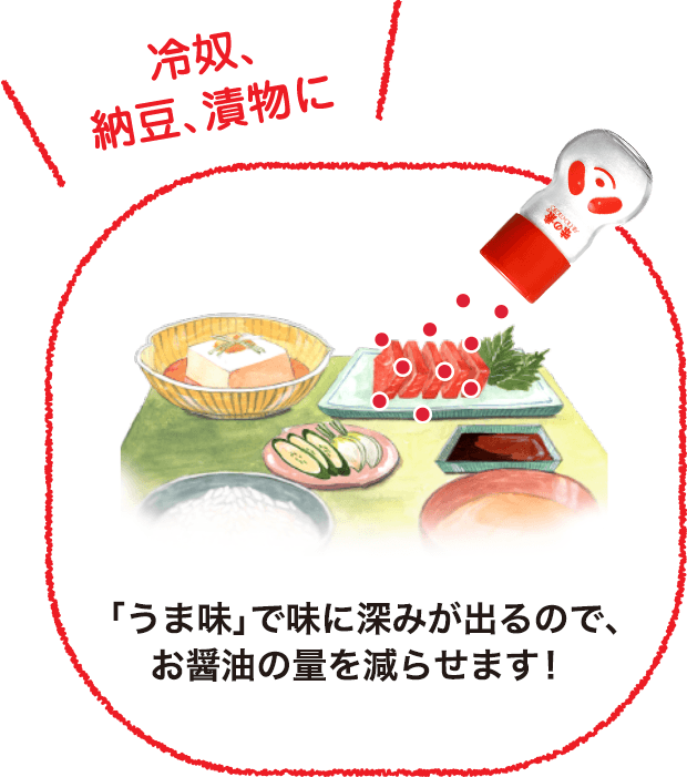  「冷奴、納豆、漬物に」 「うま味」で味に深みが出るので、お醤油の量を減らせます！