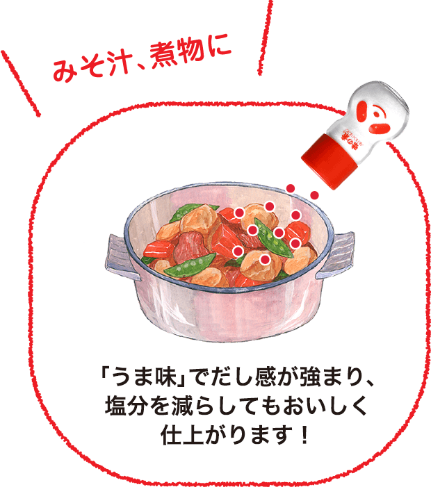 「みそ汁、煮物に」 「うま味」でだし感が強まり、塩分を減らしてもおいしく仕上がります！