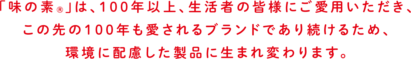 「味の素®」は、100年以上、生活者の皆様にご愛用いただき、この先の100年も愛されるブランドであり続けるため、環境に配慮した製品に生まれ変わります。