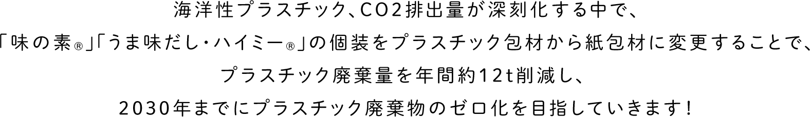 海洋性プラスチック、CO2排出量が深刻化する中で、「味の素®」「うま味だし・ハイミー®」の個装をプラスチック包材から紙包材に変更することで、プラスチック廃棄量を年間約12t削減し、2030年までにプラスチック廃棄物のゼロ化を目指していきます!