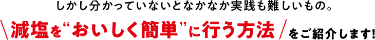 しかし分かっていないとなかなか実践も難しいもの。そんな減塩をおいしく簡単に行う方法をご紹介します!