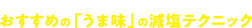 ここからは、おすすめの「うま味」の減塩テクニックをお教えします!