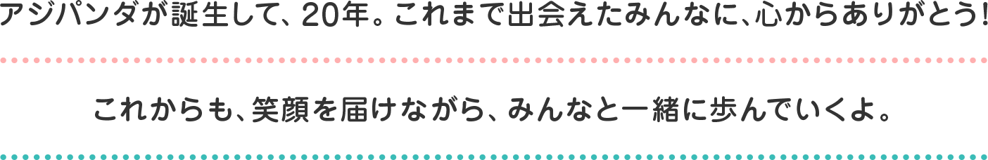 アジパンダが誕生して、20年。これまで出会えたみんなに、心からありがとう！これからも、笑顔を届けながら、みんなと一緒に歩んでいくよ。