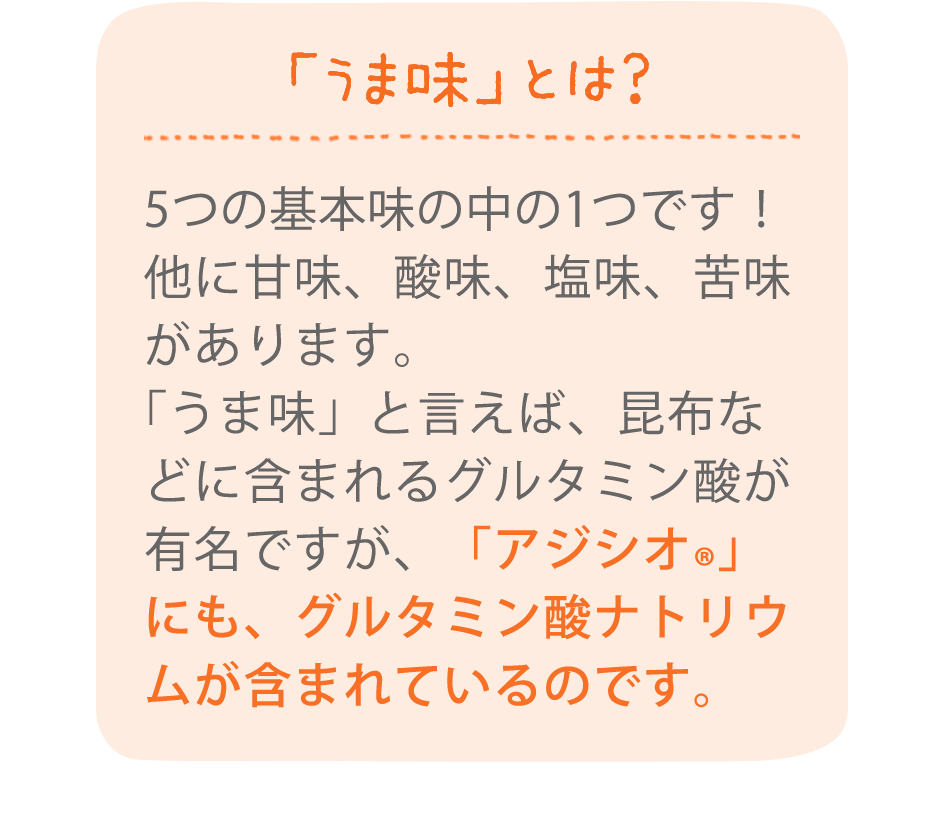 「うま味」とは？5つの基本味の中の1つです！他に甘味、酸味、塩味、苦味があります。「うま味」と言えば、昆布などに含まれるグルタミン酸が有名ですが、「アジシオ®」にも、グルタミン酸ナトリウムが含まれているのです。