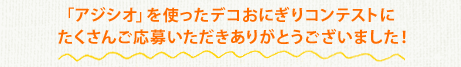 「アジシオ」を使ったデコおにぎりコンテストにたくさんご応募いただきありがとうございました！