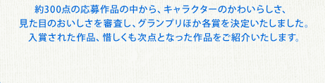 約300点の応募作品の中から、キャラクターのかわいらしさ、見た目のおいしさを審査し、グランプリほか各賞を決定いたしました。入賞された作品、惜しくも次点となった作品をご紹介いたします。