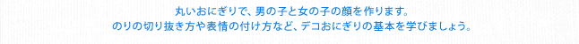 丸いおにぎりで、男の子と女の子の顔を作ります。のりの切り抜き方や表情の付け方など、デコおにぎりの基本を学びましょう。