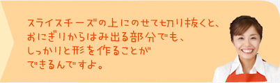 スライスチーズの上にのせて切り抜くと、おにぎりからはみ出る部分でも、しっかりと形を作ることができるんですよ。