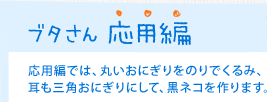 ブタさん 応用編　応用編では、丸いおにぎりをのりでくるみ、耳も三角おにぎりにして、黒ネコを作ります。