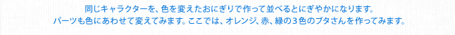 同じキャラクターを、色を変えたおにぎりで作って並べるとにぎやかになります。パーツも色にあわせて変えてみます。ここでは、オレンジ、赤、緑の３色のブタさんを作ってみます。