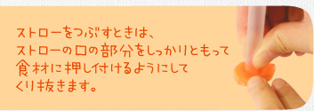 ストローをつぶすときは、ストローの口の部分をしっかりともって食材に押し付けるようにしてくり抜きます。