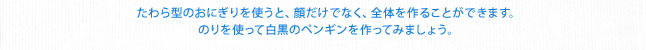 たわら型のおにぎりを使うと、顔だけでなく、全体を作ることができます。のりを使って白黒のペンギンを作ってみましょう。