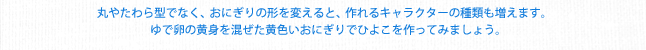 丸やたわら型でなく、おにぎりの形を変えると、作れるキャラクターの種類も増えます。ゆで卵の黄身を混ぜた黄色いおにぎりでひよこを作ってみましょう。