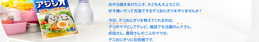 お弁当箱をあけたとき、子どもも大よろこび、好き嫌いだって克服できるデコおにぎりを作りませんか？ 今回、デコおにぎりを教えてくれるのは、デコ弁ママとしてテレビ、雑誌でも活躍のムクさん。前田さん、藤間さんの二人のママが、デコおにぎりに初挑戦です。