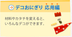 デコおにぎり 応用編　材料やカタチを変えると、いろんなデコができます。