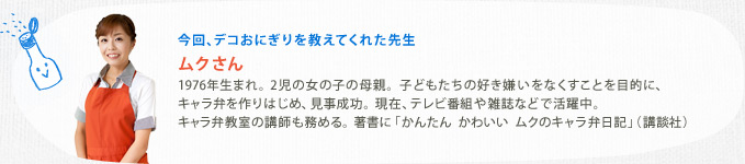 今回、デコおにぎりを教えてくれた先生　ムクさん　1976年生まれ。2児の女の子の母親。子どもたちの好き嫌いをなくすことを目的に、キャラ弁を作りはじめ、見事成功。現在、テレビ番組や雑誌などで活躍中。キャラ弁教室の講師も務める。著書に「かんたん　かわいい　ムクのキャラ弁日記」（講談社）
