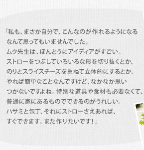 「私も、まさか自分で、こんなのが作れるようになるなんて思ってもいませんでした。ムク先生は、ほんとうにアイディアがすごい。ストローをつぶしていろいろな形を切り抜くとか、のりとスライスチーズを重ねて立体的にするとか。やれば簡単なことなんですけど、なかなか思いつかないですよね。特別な道具や食材も必要なくて、普通に家にあるものでできるのがうれしい。ハサミと包丁、それにストローさえあれば、すぐできます。また作りたいです！」