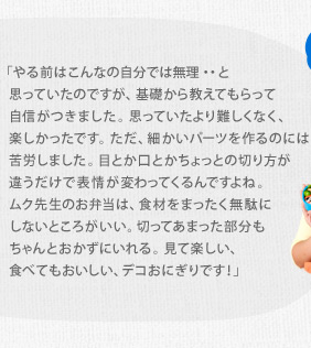 「やる前はこんなの自分では無理・・と思っていたのですが、基礎から教えてもらって自信がつきました。思っていたより難しくなく、楽しかったです。ただ、細かいパーツを作るのには苦労しました。目とか口とかちょっとの切り方が違うだけで表情が変わってくるんですよね。ムク先生のお弁当は、食材をまったく無駄にしないところがいい。切ってあまった部分もちゃんとおかずにいれる。見て楽しい、食べてもおいしい、デコおにぎりです！」