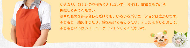 いきなり、難しいのを作ろうとしないで、まずは、簡単なものから挑戦してみてください。簡単なものを組み合わるだけでも、いろいろバリエーションは広がります。子どもと一緒に作ったり、絵を描いてもらったり、デコおにぎりを通して、子どもといっぱいコミュニケーションしてくださいね。