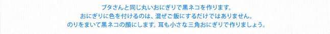 ブタさんと同じ丸いおにぎりで黒ネコを作ります。おにぎりに色を付けるのは、混ぜご飯にするだけではありません。のりをまいて黒ネコの顔にします。耳も小さな三角おにぎりで作りましょう。