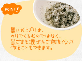 ポイント！　黒いおにぎりは、のりでくるむのではなく、黒ごまを混ぜたご飯を使って作ることもできます。