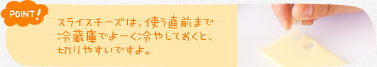 ポイント！　スライスチーズは、使う直前まで冷蔵庫でよーく冷やしておくと、切りやすいですよ。