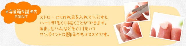 お弁当箱の詰め方ポイント　ストローに切れ目を入れてつぶすとハート形をくり抜くことができます。あまったハムなどをくり抜いてワンポイントに飾るのもオススメです。