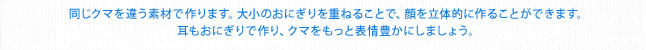 同じクマを違う素材で作ります。大小のおにぎりを重ねることで、顔を立体的に作ることができます。耳もおにぎりで作り、クマをもっと表情豊かにしましょう。