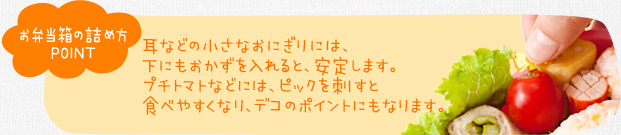 お弁当箱の詰め方ポイント　耳などの小さなおにぎりには、下にもおかずを入れると、安定します。プチトマトなどには、ピックを刺すと食べやすくなり、デコのポイントにもなります。