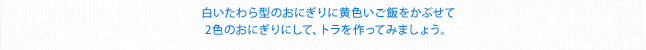 白いたわら型のおにぎりに黄色いご飯をかぶせて２色のおにぎりにして、トラを作ってみましょう。