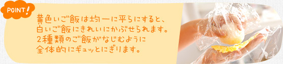 ポイント！　黄色いご飯は均一に平らにすると、白いご飯にきれいにかぶせられます。２種類のご飯がなじむように全体的にギュッとにぎります。