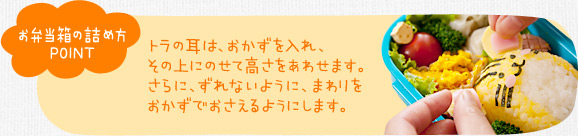 お弁当箱の詰め方ポイント　トラの耳は、おかずを入れ、その上にのせて高さをあわせます。さらに、ずれないように、まわりをおかずでおさえるようにします。