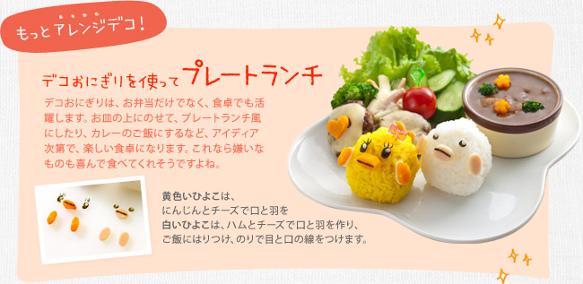 もっとアレンジデコ！　デコおにぎりを使ってプレートランチ　デコおにぎりは、お弁当だけでなく、食卓でも活躍します。お皿の上にのせて、プレートランチ風にしたり、カレーのご飯にするなど、アイディア次第で、楽しい食卓になります。これなら嫌いなものも喜んで食べてくれそうですよね。黄色いひよこは、にんじんとチーズで口と羽を　白いひよこは、ハムとチーズで口と羽を作り、ご飯にはりつけ、のりで目と口の線をつけます。