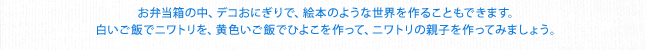 お弁当箱の中、デコおにぎりで、絵本のような世界を作ることもできます。白いご飯でニワトリを、黄色いご飯でひよこを作って、ニワトリの親子を作ってみましょう。