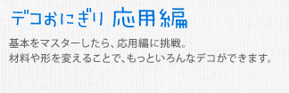 デコおにぎり 応用編　基本をマスターしたら、応用編に挑戦。材料や形を変えることで、もっといろんなデコができます。