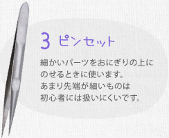 ３ ピンセット　細かいパーツをおにぎりの上にのせるときに使います。あまり先端が細いものは初心者には扱いにくいです。