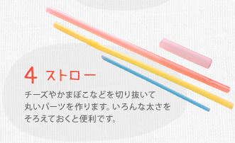 ４ ストロー　チーズやかまぼこなどを切り抜いて丸いパーツを作ります。いろんな太さをそろえておくと便利です。