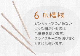 ６ 爪楊枝　ピンセットでつかめないような細かいものは爪楊枝を使います。スライスチーズを切り抜くときにも使います。