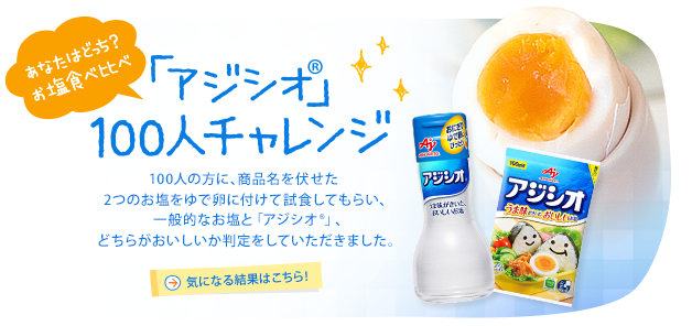 あなたはどっち? お塩食べ比べ「アジシオ®」100人チャレンジ 100人の方に、商品名を伏せた2つのお塩をゆで卵に付けて試食してもらい、一般的なお塩と「アジシオ®」、どちらがおいしいか判定をしていただきました。 気になる結果はこちら！