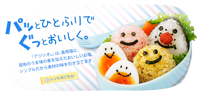 パッとひとふりでぐっとおいしく。「アジシオ®」は、食用塩に昆布のうま味の素を加えたおいしいお塩。シンプルだから素材の味を引き立てます。 レシピはこちら！