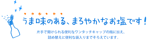 うま味のある、まろやかなお塩です！　片手で開けられる便利なワンタッチキャップの瓶に加え、詰め替えに便利な袋入りまでそろえています。