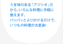 うま味のある「アジシオ」だから、いろんな料理に手軽に使えます。パッパッとふりかけるだけで、いつもの料理が大変身！