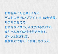 お弁当がうんと楽しくなるデコおにぎりにも「アジシオ」は大活躍。サラサラなので、おにぎりにサッとふりかけるだけで、まんべんなく味付けができます。ぎゅっとにぎれば、愛情だけでなく「うま味」もプラス。