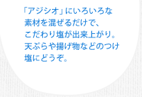 「アジシオ」にいろいろな素材を混ぜるだけで、こだわり塩が出来上がり。天ぷらや揚げ物などのつけ塩にどうぞ。