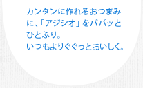 カンタンに作れるおつまみに、「アジシオ」をパパッとひとふり。いつもよりぐぐっとおいしく。